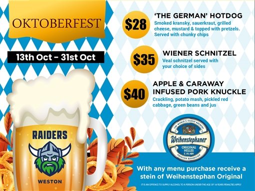 Oktoberfest, 13th Oct to 31st Oct. $28 'The German' hotdog: smoked kransky, sauerkraut, grilled cheese, mustard & topped with pretzels, served with chunky chips. $35 Wiener schnitzel: veal schnitzel served with your choice of sides. $40 apple & caraway infused pork knuckle: crackling, potato mash, pickled red cabbage, green beans & jus. With any menu purchase receive a stein of Weihenstephan Original. Raiders Weston. Weihenstephaner: the world's oldest brewery, Original Helles, 5.1% ABV, Premium Bavarian. It is an offence to supply alcohol to a person under the age of 18 years penalties apply.