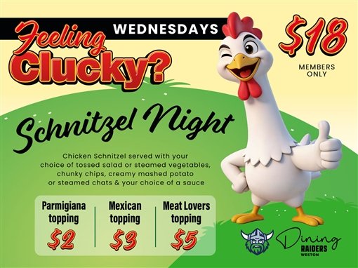 Feeling clucky? Wednesdays. $18 members only. Schnitzel Night: chicken schnitzel served with your choice of tossed salad or steamed vegetables, chunky chips, creamy mashed potato or steamed chats and your choice of a sauce. Parmigiana topping $2, Mexican topping $3, Meat Lovers topping $5. Dining, Raiders Weston.