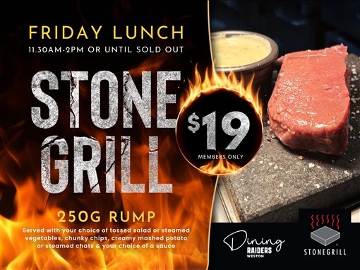 Friday lunch, 11.30am to 2pm or until sold out. Stone Grill, $19 members only. 250g rump, served with your choice of tossed salad or steamed vegetables, chunky chips, creamy mashed potato or steamed chats and your choice of a sauce. Dining, Raiders Weston. Stonegrill.