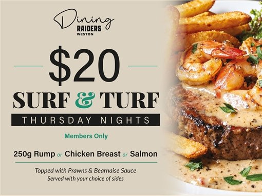 Dining, Raiders Weston. $20 Surf and Turf, Thursday nights. Members only. 250g rump or chicken breast or salmon, topped with prawns and bearnaise sauce, served with your choice of sides.